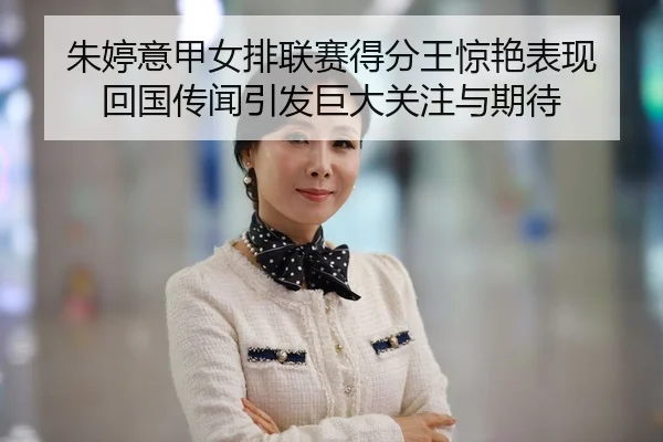 朱婷意甲女排联赛得分王惊艳表现 回国传闻引发巨大关注与期待
