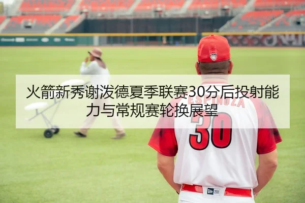 火箭新秀谢泼德夏季联赛30分后投射能力与常规赛轮换展望